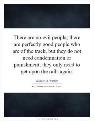There are no evil people; there are perfectly good people who are of the track, but they do not need condemnation or punishment; they only need to get upon the rails again Picture Quote #1