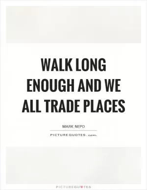 Walk long enough and we all trade places Picture Quote #1