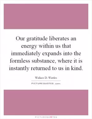 Our gratitude liberates an energy within us that immediately expands into the formless substance, where it is instantly returned to us in kind Picture Quote #1
