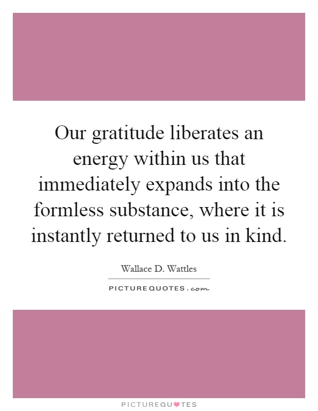 Our gratitude liberates an energy within us that immediately expands into the formless substance, where it is instantly returned to us in kind Picture Quote #1