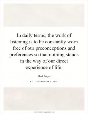 In daily terms, the work of listening is to be constantly worn free of our preconceptions and preferences so that nothing stands in the way of our direct experience of life Picture Quote #1