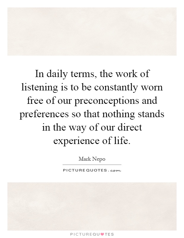In daily terms, the work of listening is to be constantly worn free of our preconceptions and preferences so that nothing stands in the way of our direct experience of life Picture Quote #1