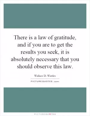 There is a law of gratitude, and if you are to get the results you seek, it is absolutely necessary that you should observe this law Picture Quote #1