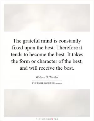 The grateful mind is constantly fixed upon the best. Therefore it tends to become the best. It takes the form or character of the best, and will receive the best Picture Quote #1