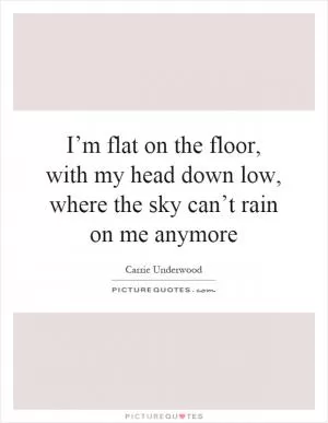 I’m flat on the floor, with my head down low, where the sky can’t rain on me anymore Picture Quote #1