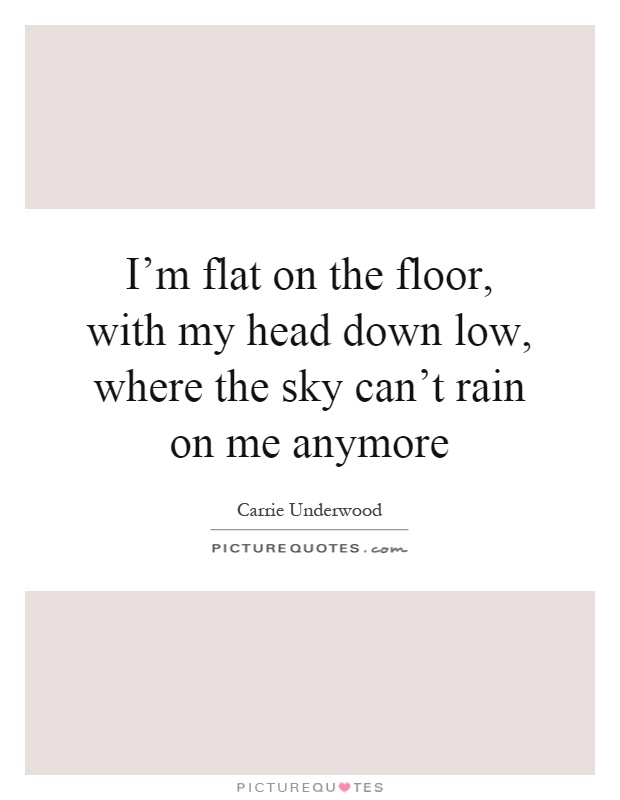 I'm flat on the floor, with my head down low, where the sky can't rain on me anymore Picture Quote #1