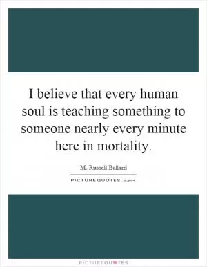 I believe that every human soul is teaching something to someone nearly every minute here in mortality Picture Quote #1