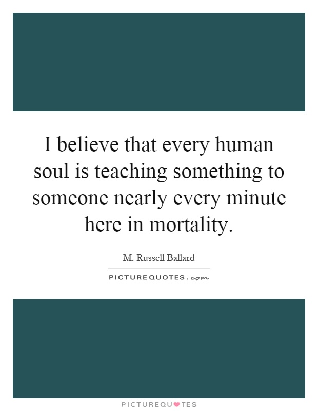 I believe that every human soul is teaching something to someone nearly every minute here in mortality Picture Quote #1