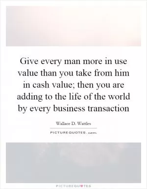 Give every man more in use value than you take from him in cash value; then you are adding to the life of the world by every business transaction Picture Quote #1