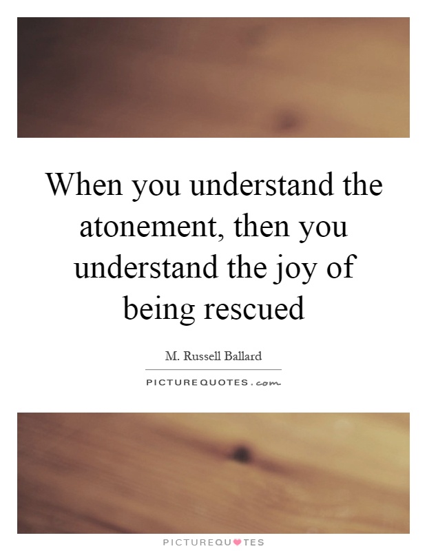 When you understand the atonement, then you understand the joy of being rescued Picture Quote #1