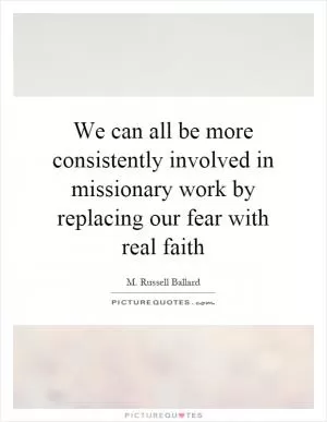 We can all be more consistently involved in missionary work by replacing our fear with real faith Picture Quote #1
