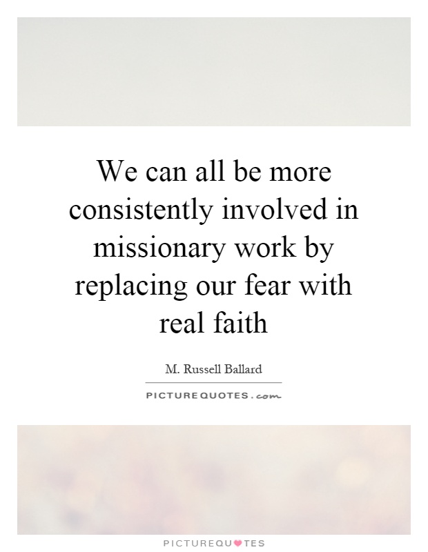 We can all be more consistently involved in missionary work by replacing our fear with real faith Picture Quote #1