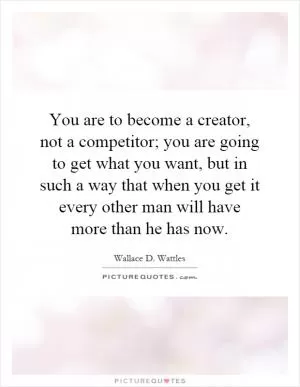 You are to become a creator, not a competitor; you are going to get what you want, but in such a way that when you get it every other man will have more than he has now Picture Quote #1