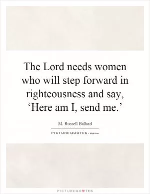 The Lord needs women who will step forward in righteousness and say, ‘Here am I, send me.’ Picture Quote #1