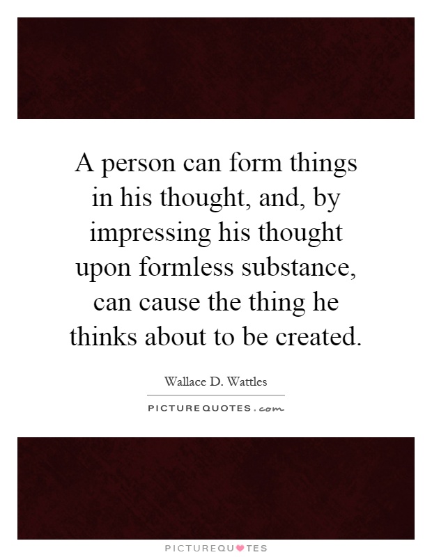 A person can form things in his thought, and, by impressing his thought upon formless substance, can cause the thing he thinks about to be created Picture Quote #1