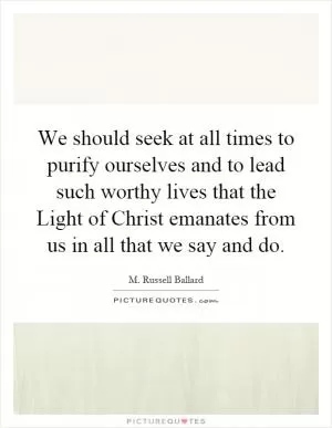 We should seek at all times to purify ourselves and to lead such worthy lives that the Light of Christ emanates from us in all that we say and do Picture Quote #1