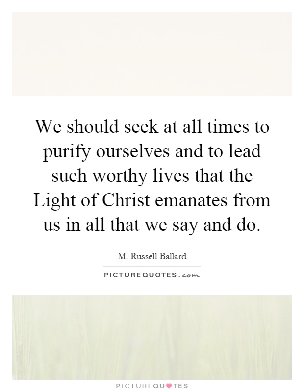We should seek at all times to purify ourselves and to lead such worthy lives that the Light of Christ emanates from us in all that we say and do Picture Quote #1