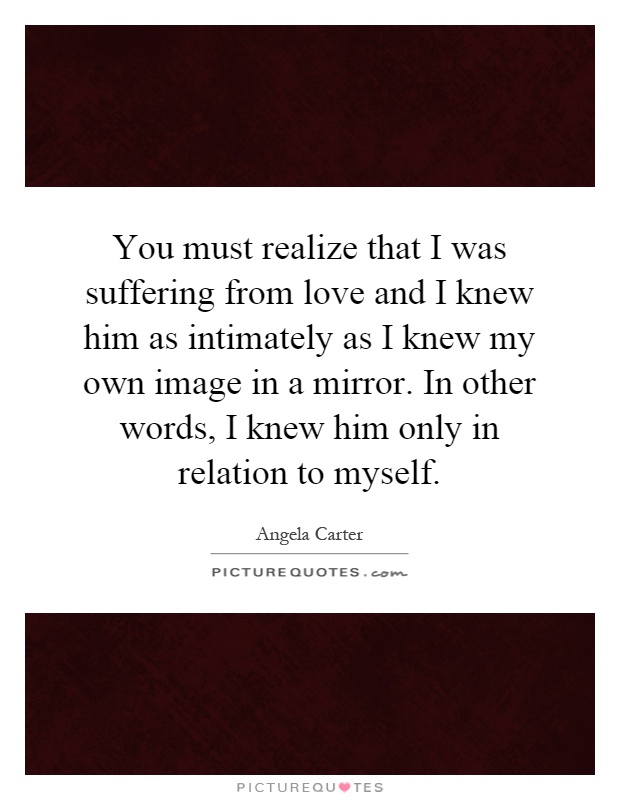 You must realize that I was suffering from love and I knew him as intimately as I knew my own image in a mirror. In other words, I knew him only in relation to myself Picture Quote #1