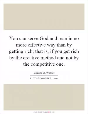 You can serve God and man in no more effective way than by getting rich; that is, if you get rich by the creative method and not by the competitive one Picture Quote #1