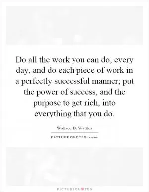 Do all the work you can do, every day, and do each piece of work in a perfectly successful manner; put the power of success, and the purpose to get rich, into everything that you do Picture Quote #1