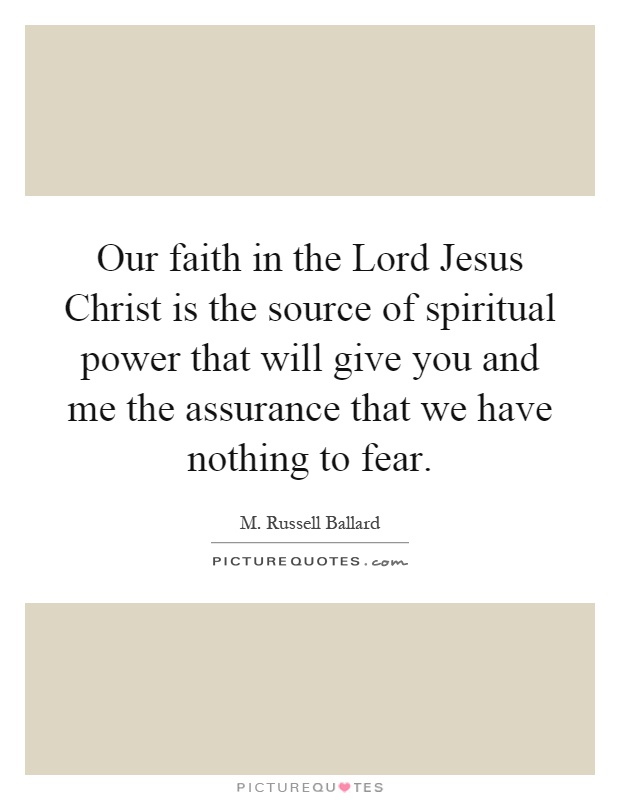 Our faith in the Lord Jesus Christ is the source of spiritual power that will give you and me the assurance that we have nothing to fear Picture Quote #1