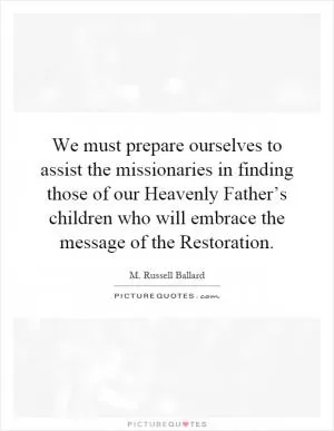 We must prepare ourselves to assist the missionaries in finding those of our Heavenly Father’s children who will embrace the message of the Restoration Picture Quote #1