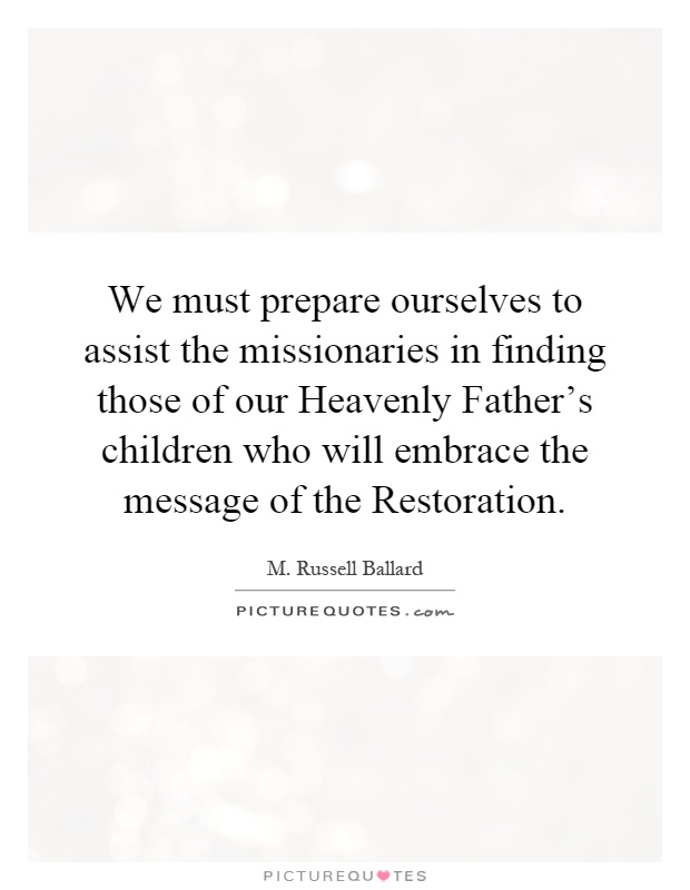 We must prepare ourselves to assist the missionaries in finding those of our Heavenly Father's children who will embrace the message of the Restoration Picture Quote #1