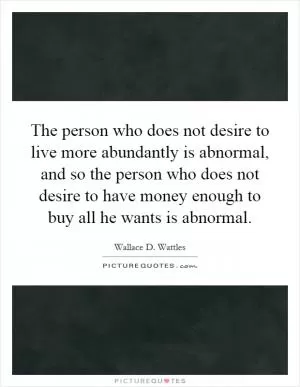 The person who does not desire to live more abundantly is abnormal, and so the person who does not desire to have money enough to buy all he wants is abnormal Picture Quote #1