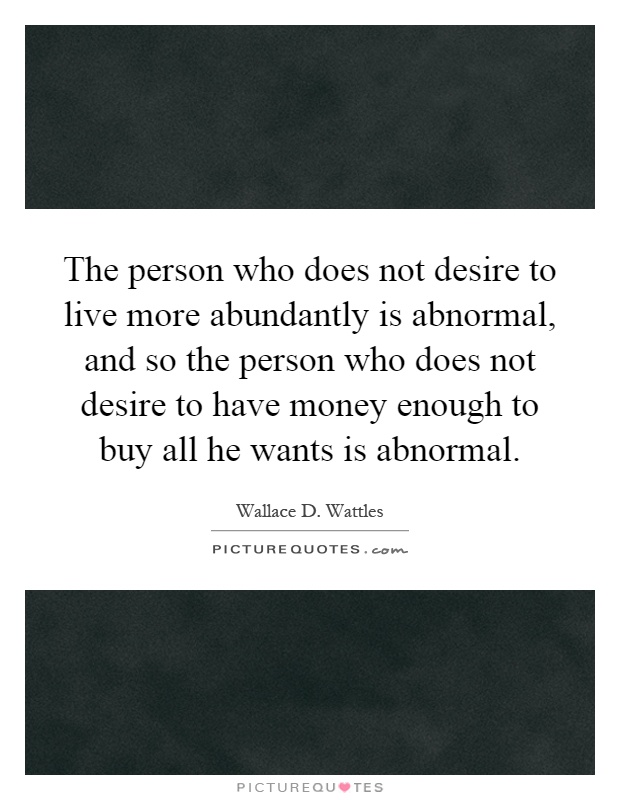 The person who does not desire to live more abundantly is abnormal, and so the person who does not desire to have money enough to buy all he wants is abnormal Picture Quote #1