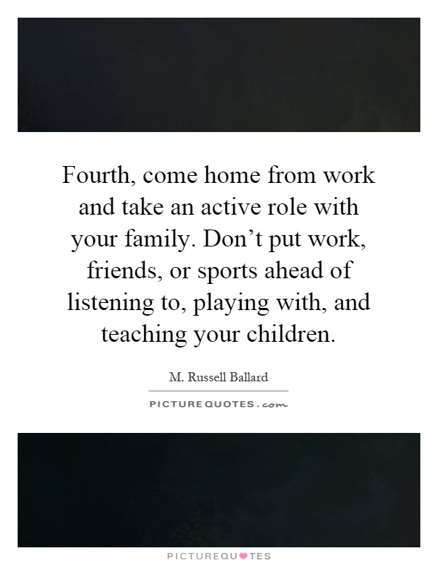 Fourth, come home from work and take an active role with your family. Don't put work, friends, or sports ahead of listening to, playing with, and teaching your children Picture Quote #1