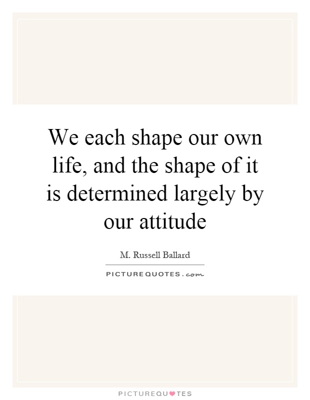 We each shape our own life, and the shape of it is determined largely by our attitude Picture Quote #1