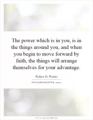 The power which is in you, is in the things around you, and when you begin to move forward by faith, the things will arrange themselves for your advantage Picture Quote #1