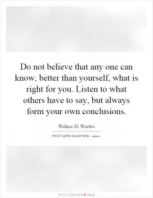 Do not believe that any one can know, better than yourself, what is right for you. Listen to what others have to say, but always form your own conclusions Picture Quote #1