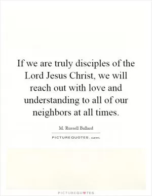 If we are truly disciples of the Lord Jesus Christ, we will reach out with love and understanding to all of our neighbors at all times Picture Quote #1