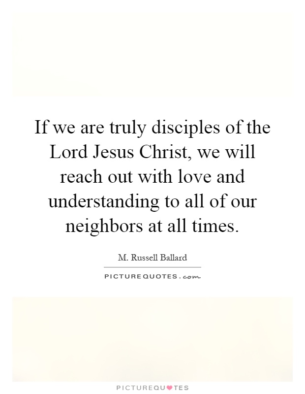 If we are truly disciples of the Lord Jesus Christ, we will reach out with love and understanding to all of our neighbors at all times Picture Quote #1