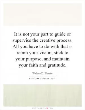 It is not your part to guide or supervise the creative process. All you have to do with that is retain your vision, stick to your purpose, and maintain your faith and gratitude Picture Quote #1