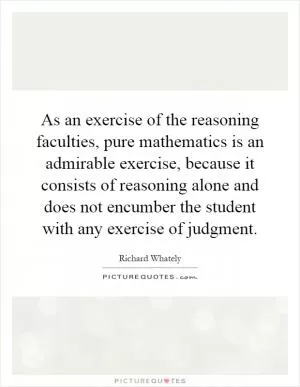 As an exercise of the reasoning faculties, pure mathematics is an admirable exercise, because it consists of reasoning alone and does not encumber the student with any exercise of judgment Picture Quote #1