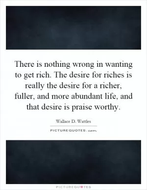 There is nothing wrong in wanting to get rich. The desire for riches is really the desire for a richer, fuller, and more abundant life, and that desire is praise worthy Picture Quote #1