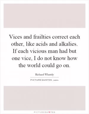 Vices and frailties correct each other, like acids and alkalies. If each vicious man had but one vice, I do not know how the world could go on Picture Quote #1