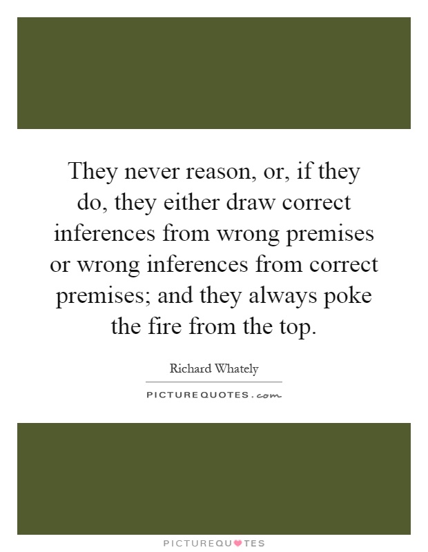 They never reason, or, if they do, they either draw correct inferences from wrong premises or wrong inferences from correct premises; and they always poke the fire from the top Picture Quote #1