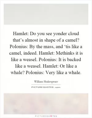 Hamlet: Do you see yonder cloud that’s almost in shape of a camel? Polonius: By the mass, and ‘tis like a camel, indeed. Hamlet: Methinks it is like a weasel. Polonius: It is backed like a weasel. Hamlet: Or like a whale? Polonius: Very like a whale Picture Quote #1