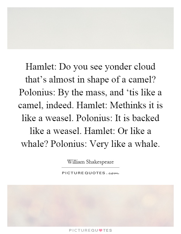 Hamlet: Do you see yonder cloud that's almost in shape of a camel? Polonius: By the mass, and ‘tis like a camel, indeed. Hamlet: Methinks it is like a weasel. Polonius: It is backed like a weasel. Hamlet: Or like a whale? Polonius: Very like a whale Picture Quote #1
