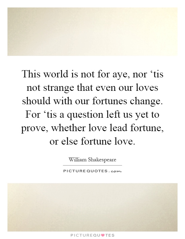 This world is not for aye, nor ‘tis not strange that even our loves should with our fortunes change. For ‘tis a question left us yet to prove, whether love lead fortune, or else fortune love Picture Quote #1