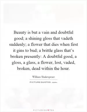 Beauty is but a vain and doubtful good; a shining gloss that vadeth suddenly; a flower that dies when first it gins to bud; a brittle glass that’s broken presently: A doubtful good, a gloss, a glass, a flower, lost, vaded, broken, dead within the hour Picture Quote #1