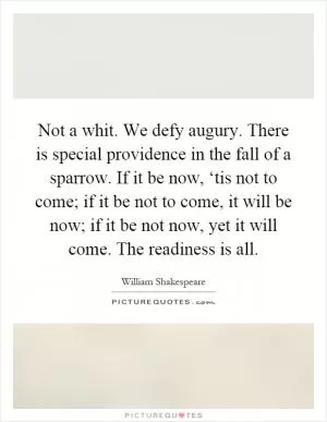 Not a whit. We defy augury. There is special providence in the fall of a sparrow. If it be now, ‘tis not to come; if it be not to come, it will be now; if it be not now, yet it will come. The readiness is all Picture Quote #1