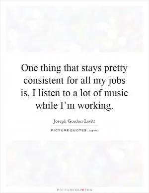 One thing that stays pretty consistent for all my jobs is, I listen to a lot of music while I’m working Picture Quote #1