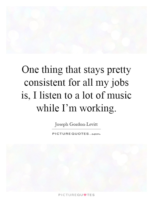 One thing that stays pretty consistent for all my jobs is, I listen to a lot of music while I'm working Picture Quote #1