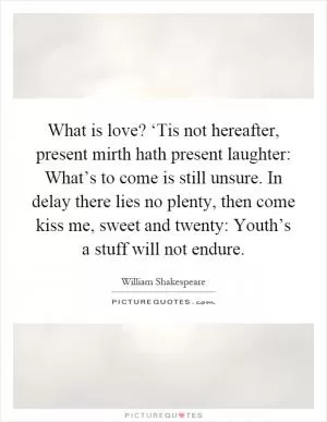 What is love? ‘Tis not hereafter, present mirth hath present laughter: What’s to come is still unsure. In delay there lies no plenty, then come kiss me, sweet and twenty: Youth’s a stuff will not endure Picture Quote #1