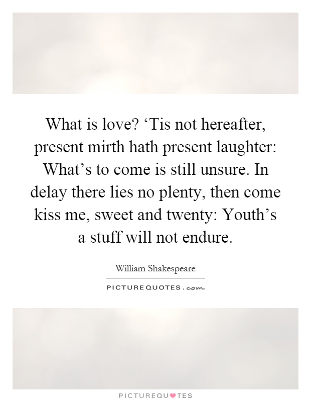 What is love? ‘Tis not hereafter, present mirth hath present laughter: What's to come is still unsure. In delay there lies no plenty, then come kiss me, sweet and twenty: Youth's a stuff will not endure Picture Quote #1