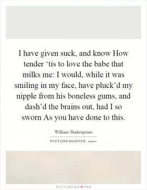 I have given suck, and know How tender ‘tis to love the babe that milks me: I would, while it was smiling in my face, have pluck’d my nipple from his boneless gums, and dash’d the brains out, had I so sworn As you have done to this Picture Quote #1